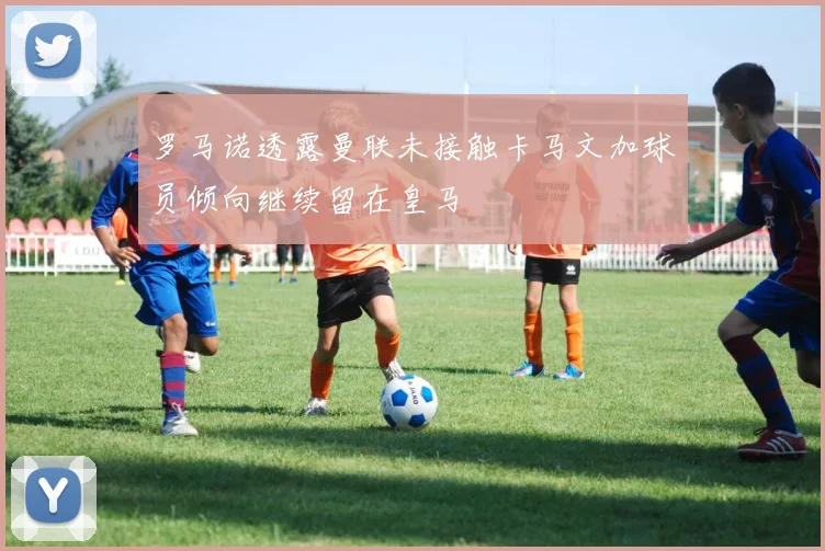 罗马诺透露曼联未接触卡马文加球员倾向继续留在皇马