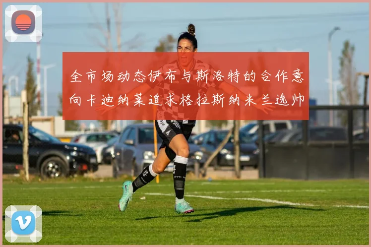 全市场动态伊布与斯洛特的合作意向卡迪纳莱追求格拉斯纳米兰选帅困境加剧